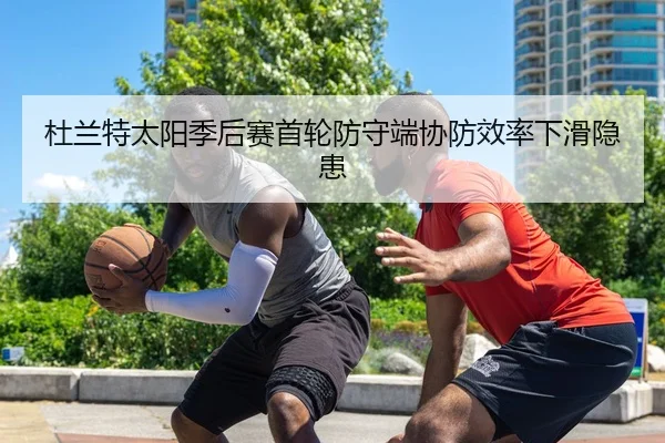 杜兰特太阳季后赛首轮防守端协防效率下滑隐患