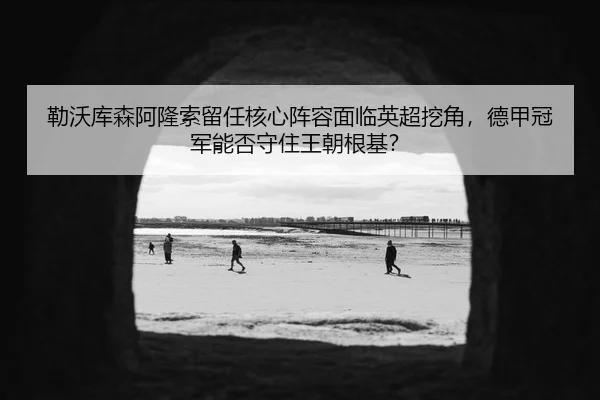 勒沃库森阿隆索留任核心阵容面临英超挖角，德甲冠军能否守住王朝根基？