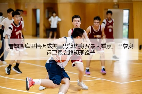 詹姆斯库里挡拆成美国男篮热身赛最大看点，巴黎奥运卫冕之路初现锋芒