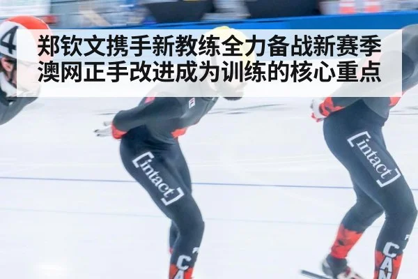 郑钦文携手新教练全力备战新赛季澳网正手改进成为训练的核心重点