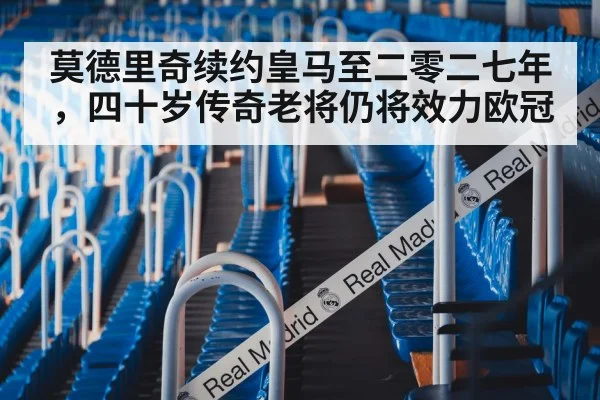 莫德里奇续约皇马至二零二七年，四十岁传奇老将仍将效力欧冠