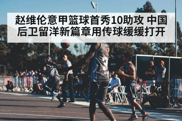 赵维伦意甲篮球首秀10助攻 中国后卫留洋新篇章用传球缓缓打开